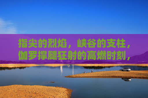 指尖的烈焰,峡谷的支柱,伽罗撑腿狂射的高燃时刻,指尖烈焰撑腿狂射,伽罗高燃时刻 指尖的烈焰,峡谷的支柱,伽罗撑腿狂射的高燃时刻,指尖烈焰撑腿狂射,伽罗高燃时刻