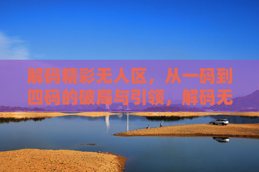 解码精彩无人区,从一码到四码的破局与引领,解码无人区,从一码到四码的破局与引领 解码精彩无人区,从一码到四码的破局与引领,解码无人区,从一码到四码的破局与引领