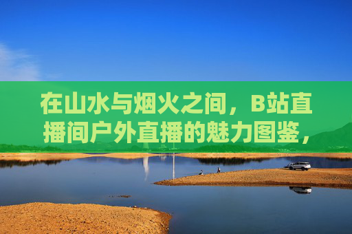 在山水与烟火之间,B站直播间户外直播的魅力图鉴,山水烟火间,B站户外直播的魅力图鉴 在山水与烟火之间,B站直播间户外直播的魅力图鉴,山水烟火间,B站户外直播的魅力图鉴