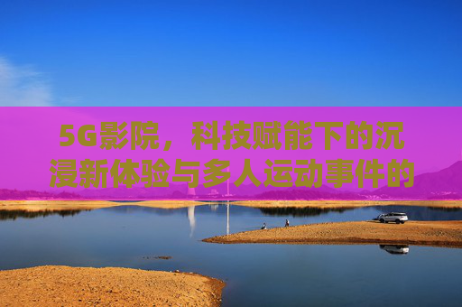 5G影院,科技赋能下的沉浸新体验与多人运动事件的时代回响,5G影院,科技赋能沉浸新体验与多人运动的时代回响 5G影院,科技赋能下的沉浸新体验与多人运动事件的时代回响,5G影院,科技赋能沉浸新体验与多人运动的时代回响
