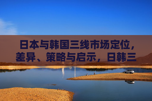 日本与韩国三线市场定位,差异、策略与启示,日韩三线市场定位,差异、策略与启示 日本与韩国三线市场定位,差异、策略与启示,日韩三线市场定位,差异、策略与启示