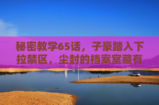 秘密教学65话,子豪踏入下拉禁区,尘封的档案室藏有惊天秘密?秘密教学65话,子豪踏入下拉禁区,尘封档案室藏惊天秘密 秘密教学65话,子豪踏入下拉禁区,尘封的档案室藏有惊天秘密?秘密教学65话,子豪踏入下拉禁区,尘封档案室藏惊天秘密