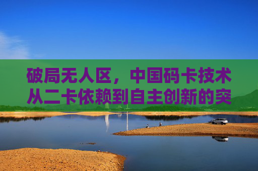破局无人区,中国码卡技术从二卡依赖到自主创新的突围之路,中国码卡技术破局无人区,从二卡依赖到自主创新 破局无人区,中国码卡技术从二卡依赖到自主创新的突围之路,中国码卡技术破局无人区,从二卡依赖到自主创新