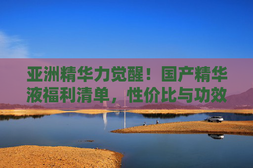 亚洲精华力觉醒！国产精华液福利清单，性价比与功效双爆棚，亚洲精华力觉醒！国产精华液性价比与功效双爆棚