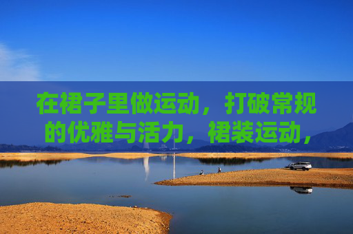 在裙子里做运动,打破常规的优雅与活力,裙装运动,打破常规的优雅与活力 在裙子里做运动,打破常规的优雅与活力,裙装运动,打破常规的优雅与活力