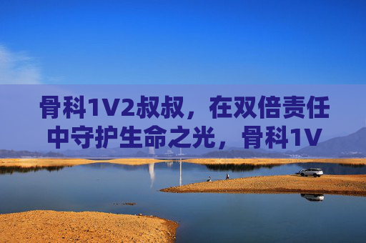 骨科1V2叔叔,在双倍责任中守护生命之光,骨科1V2叔叔,双倍责任守护生命之光 骨科1V2叔叔,在双倍责任中守护生命之光,骨科1V2叔叔,双倍责任守护生命之光