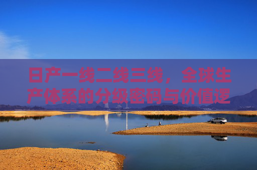 日产一线二线三线,全球生产体系的分级密码与价值逻辑,日产全球生产体系的分级密码与价值逻辑 日产一线二线三线,全球生产体系的分级密码与价值逻辑,日产全球生产体系的分级密码与价值逻辑