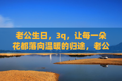 老公生日,3q,让每一朵花都落向温暖的归途,老公生日,3q,花落向温暖的归途 老公生日,3q,让每一朵花都落向温暖的归途,老公生日,3q,花落向温暖的归途
