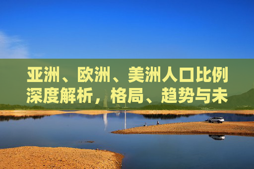 亚洲、欧洲、美洲人口比例深度解析,格局、趋势与未来挑战,亚欧美洲人口比例深度解析,格局、趋势与未来挑战 亚洲、欧洲、美洲人口比例深度解析,格局、趋势与未来挑战,亚欧美洲人口比例深度解析,格局、趋势与未来挑战