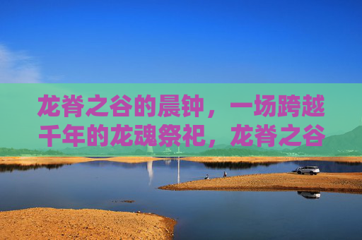 龙脊之谷的晨钟,一场跨越千年的龙魂祭祀,龙脊之谷晨钟,跨越千年的龙魂祭祀 龙脊之谷的晨钟,一场跨越千年的龙魂祭祀,龙脊之谷晨钟,跨越千年的龙魂祭祀
