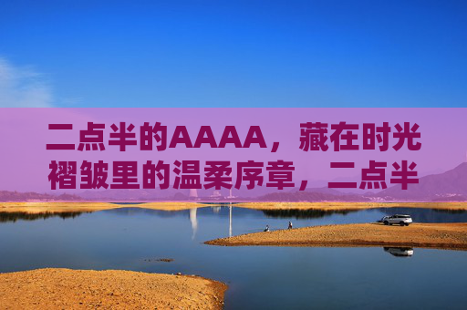 二点半的AAAA,藏在时光褶皱里的温柔序章,二点半的AAAA,藏在时光褶皱里的温柔序章 二点半的AAAA,藏在时光褶皱里的温柔序章,二点半的AAAA,藏在时光褶皱里的温柔序章