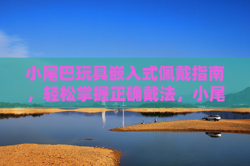 小尾巴玩具嵌入式佩戴指南,轻松掌握正确戴法,小尾巴玩具嵌入式佩戴正确戴法指南 小尾巴玩具嵌入式佩戴指南,轻松掌握正确戴法,小尾巴玩具嵌入式佩戴正确戴法指南