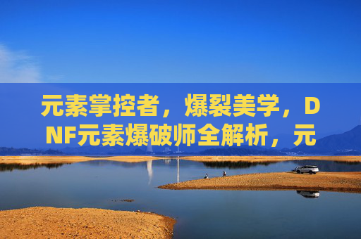 元素掌控者,爆裂美学,DNF元素爆破师全解析,元素掌控者的爆裂美学,DNF元素爆破师全解析 元素掌控者,爆裂美学,DNF元素爆破师全解析,元素掌控者的爆裂美学,DNF元素爆破师全解析