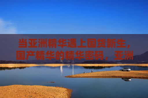 当亚洲精华遇上国货新生,国产精华的精华密码,亚洲精华遇上国货新生,国产精华的精华密码 当亚洲精华遇上国货新生,国产精华的精华密码,亚洲精华遇上国货新生,国产精华的精华密码