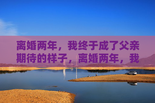 离婚两年,我终于成了父亲期待的样子,离婚两年,我终于活成了父亲期待的模样 离婚两年,我终于成了父亲期待的样子,离婚两年,我终于活成了父亲期待的模样