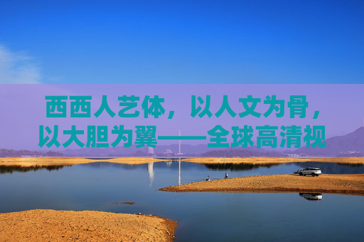 西西人艺体,以人文为骨,以大胆为翼——全球高清视野下的身体艺术尺度革命,全球高清视野下身体艺术的尺度革命——人文为骨,大胆为翼 西西人艺体,以人文为骨,以大胆为翼——全球高清视野下的身体艺术尺度革命,全球高清视野下身体艺术的尺度革命——人文为骨,大胆为翼