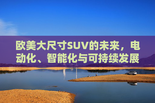 欧美大尺寸SUV的未来,电动化、智能化与可持续发展的新篇章,欧美大尺寸SUV的未来,电动化、智能化与可持续发展的新篇章 欧美大尺寸SUV的未来,电动化、智能化与可持续发展的新篇章,欧美大尺寸SUV的未来,电动化、智能化与可持续发展的新篇章