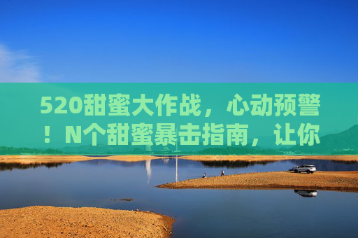 520甜蜜大作战，心动预警！N个甜蜜暴击指南，让你的爱意满格！520甜蜜指南，N个暴击让爱意满格