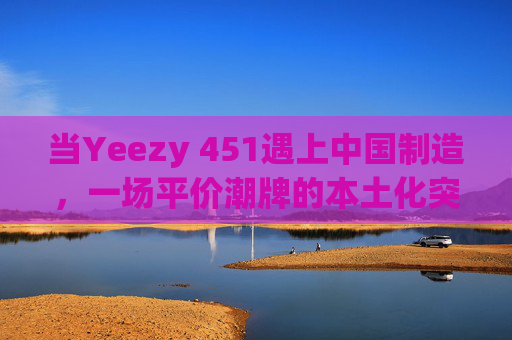 当Yeezy 451遇上中国制造，一场平价潮牌的本土化突围，平价潮牌Yeezy 451的中国制造本土化突围