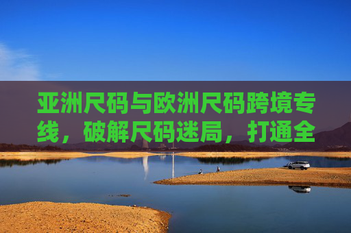 亚洲尺码与欧洲尺码跨境专线，破解尺码迷局，打通全球时尚供应链，亚洲欧洲尺码跨境专线，破解迷局，打通全球时尚供应链