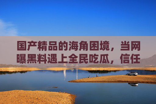 国产精品的海角困境，当网曝黑料遇上全民吃瓜，信任该如何重建？海角困境，网曝黑料、全民吃瓜与国产精品的信任重建