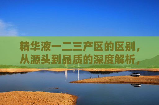 精华液一二三产区的区别,从源头到品质的深度解析,精华液一二三产区区别,从源头到品质的深度解析 精华液一二三产区的区别,从源头到品质的深度解析,精华液一二三产区区别,从源头到品质的深度解析