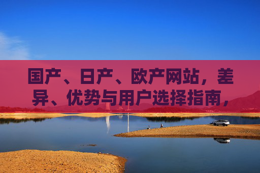 国产、日产、欧产网站,差异、优势与用户选择指南,国产、日产、欧产网站,差异、优势及用户选择指南 国产、日产、欧产网站,差异、优势与用户选择指南,国产、日产、欧产网站,差异、优势及用户选择指南