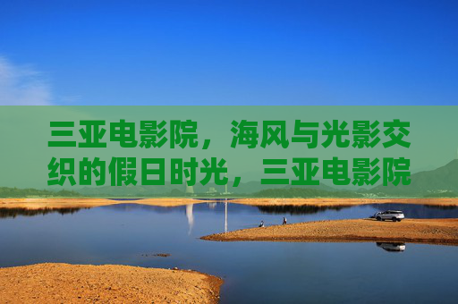 三亚电影院,海风与光影交织的假日时光,三亚电影院,海风光影交织的假日时光 三亚电影院,海风与光影交织的假日时光,三亚电影院,海风光影交织的假日时光