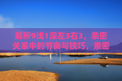 解析9浅1深左3右3,亲密关系中的节奏与技巧,亲密关系节奏与技巧,9浅1深左3右3 解析9浅1深左3右3,亲密关系中的节奏与技巧,亲密关系节奏与技巧,9浅1深左3右3