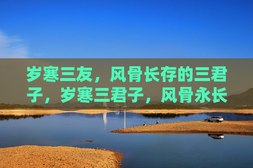 岁寒三友,风骨长存的三君子,岁寒三君子,风骨永长存 岁寒三友,风骨长存的三君子,岁寒三君子,风骨永长存