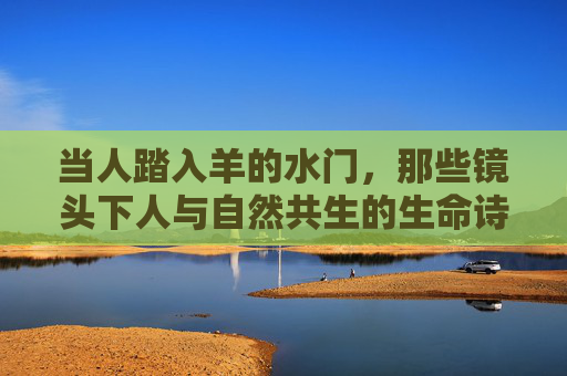 当人踏入羊的水门,那些镜头下人与自然共生的生命诗篇,踏入羊水门,镜头下人与自然的共生诗篇 当人踏入羊的水门,那些镜头下人与自然共生的生命诗篇,踏入羊水门,镜头下人与自然的共生诗篇