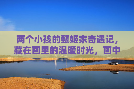 两个小孩的甄姬家奇遇记,藏在画里的温暖时光,画中奇遇记,甄姬家的温暖时光 两个小孩的甄姬家奇遇记,藏在画里的温暖时光,画中奇遇记,甄姬家的温暖时光