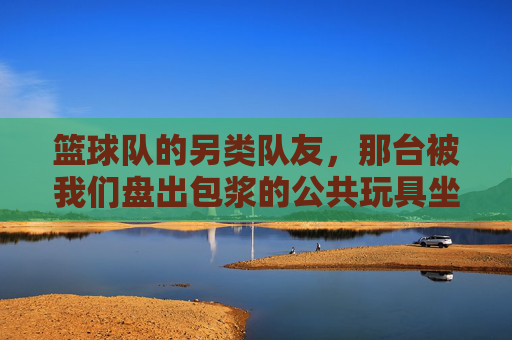 篮球队的另类队友,那台被我们盘出包浆的公共玩具坐便器,篮球队的另类队友,盘出包浆的公共玩具坐便器 篮球队的另类队友,那台被我们盘出包浆的公共玩具坐便器,篮球队的另类队友,盘出包浆的公共玩具坐便器
