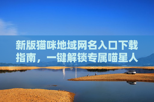新版猫咪地域网名入口下载指南,一键解锁专属喵星人的地域萌名!新版猫咪地域网名下载指南,一键解锁专属萌名 新版猫咪地域网名入口下载指南,一键解锁专属喵星人的地域萌名!新版猫咪地域网名下载指南,一键解锁专属萌名