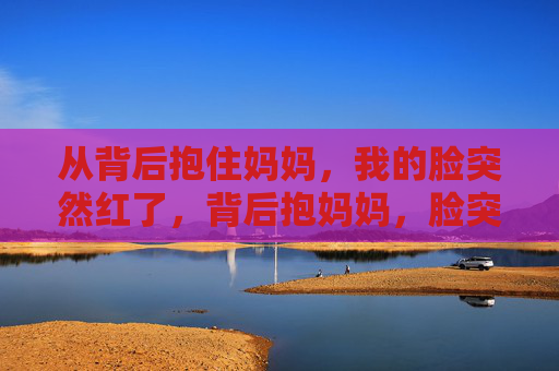 从背后抱住妈妈，我的脸突然红了，背后抱妈妈，脸突然红了