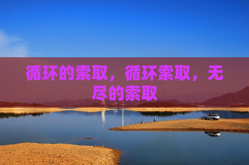 循环的索取,循环索取,无尽的索取 循环的索取,循环索取,无尽的索取