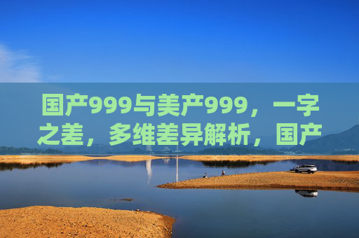 国产999与美产999,一字之差,多维差异解析,国产999与美产999,一字之差的多维差异解析 国产999与美产999,一字之差,多维差异解析,国产999与美产999,一字之差的多维差异解析