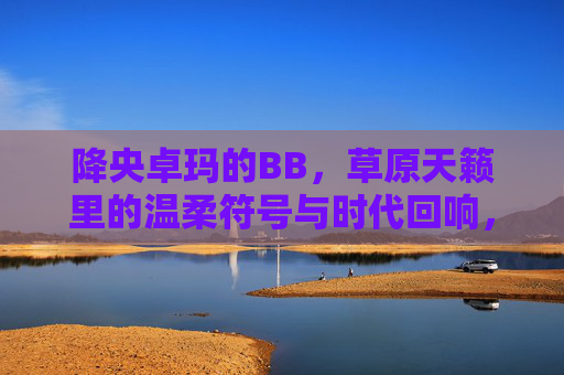 降央卓玛的BB,草原天籁里的温柔符号与时代回响,降央卓玛,草原天籁的温柔符号与时代回响 降央卓玛的BB,草原天籁里的温柔符号与时代回响,降央卓玛,草原天籁的温柔符号与时代回响