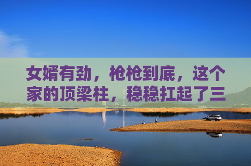 女婿有劲,枪枪到底,这个家的顶梁柱,稳稳扛起了三代人的光,女婿为梁,撑起三代荣光 女婿有劲,枪枪到底,这个家的顶梁柱,稳稳扛起了三代人的光,女婿为梁,撑起三代荣光