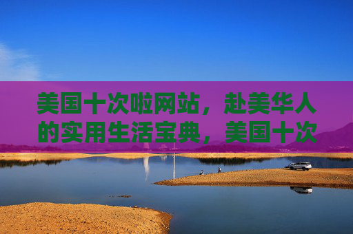 美国十次啦网站，赴美华人的实用生活宝典，美国十次啦，赴美华人的实用生活宝典