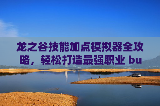 龙之谷技能加点模拟器全攻略，轻松打造最强职业 build，龙之谷技能加点模拟器全攻略，轻松打造最强职业build