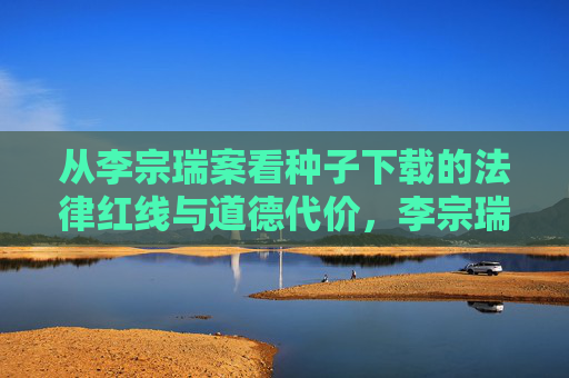 从李宗瑞案看种子下载的法律红线与道德代价,李宗瑞案,种子下载的法律红线与道德代价 从李宗瑞案看种子下载的法律红线与道德代价,李宗瑞案,种子下载的法律红线与道德代价