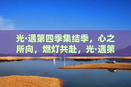 光·遇第四季集结季,心之所向,燃灯共赴,光·遇第四季集结季,心之所向,燃灯共赴 光·遇第四季集结季,心之所向,燃灯共赴,光·遇第四季集结季,心之所向,燃灯共赴