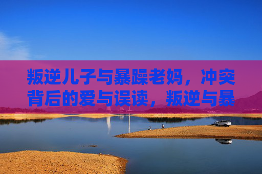 叛逆儿子与暴躁老妈,冲突背后的爱与误读,叛逆与暴躁,冲突背后的爱与误读 叛逆儿子与暴躁老妈,冲突背后的爱与误读,叛逆与暴躁,冲突背后的爱与误读