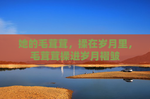 她的毛茸茸,揉在岁月里,毛茸茸揉进岁月褶皱 她的毛茸茸,揉在岁月里,毛茸茸揉进岁月褶皱