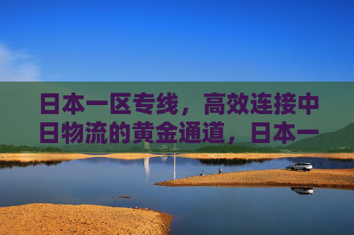 日本一区专线,高效连接中日物流的黄金通道,日本一区专线,中日物流高效黄金通道 日本一区专线,高效连接中日物流的黄金通道,日本一区专线,中日物流高效黄金通道