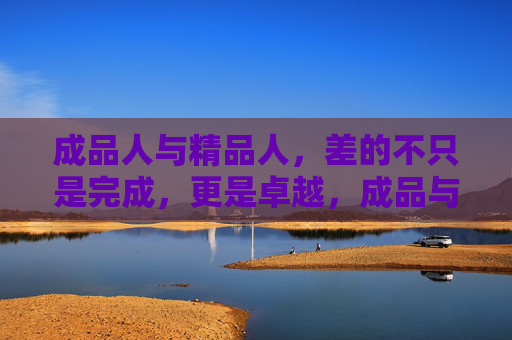成品人与精品人,差的不只是完成,更是卓越,成品与精品,不止于完成,更在于卓越 成品人与精品人,差的不只是完成,更是卓越,成品与精品,不止于完成,更在于卓越