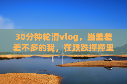 30分钟轮滑vlog,当差差差不多的我,在跌跌撞撞里找快乐,30分钟轮滑vlog,跌跌撞撞的快乐 30分钟轮滑vlog,当差差差不多的我,在跌跌撞撞里找快乐,30分钟轮滑vlog,跌跌撞撞的快乐