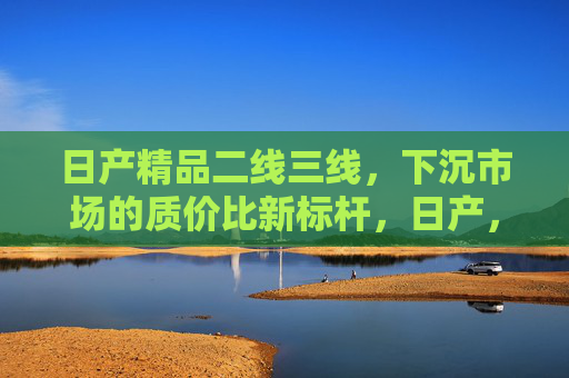日产精品二线三线,下沉市场的质价比新标杆,日产,下沉市场的质价比新标杆 日产精品二线三线,下沉市场的质价比新标杆,日产,下沉市场的质价比新标杆
