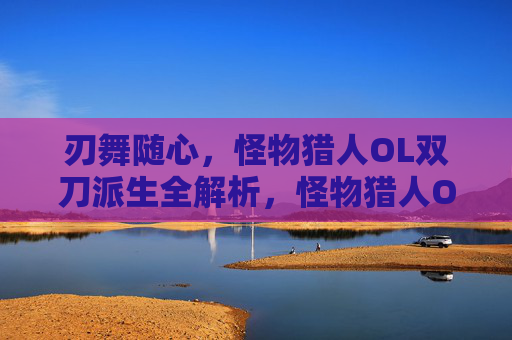 刃舞随心，怪物猎人OL双刀派生全解析，怪物猎人OL双刀派生全解析，刃舞随心